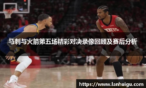 马刺与火箭第五场精彩对决录像回顾及赛后分析